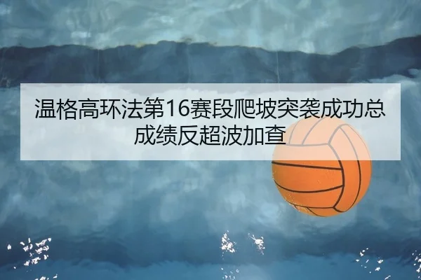 温格高环法第16赛段爬坡突袭成功总成绩反超波加查